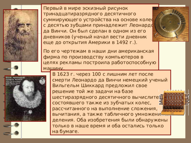 Первый в мире эскизный рисунок тринадцатиразрядного десятичного суммирующего устройства на основе колес с десятью зубцами принадлежит Леонардо да Винчи. Он был сделан в одном из его дневников (ученый начал вести дневник еще до открытия Америки в 1492 г.). По его чертежам в наши дни американская фирма по производству компьютеров в целях рекламы построила работоспособную машину. В 1623 г. через 100 с лишним лет после смерти Леонардо да Винчи немецкий ученый Вильгельм Шиккард предложил свое решение той же задачи на базе шестиразрядного десятичного вычислителя, состоявшего также из зубчатых колес, рассчитанного на выполнение сложения, вычитания, а также табличного умножения и деления. Оба изобретения были обнаружены только в наше время и оба остались только на бумаге. 