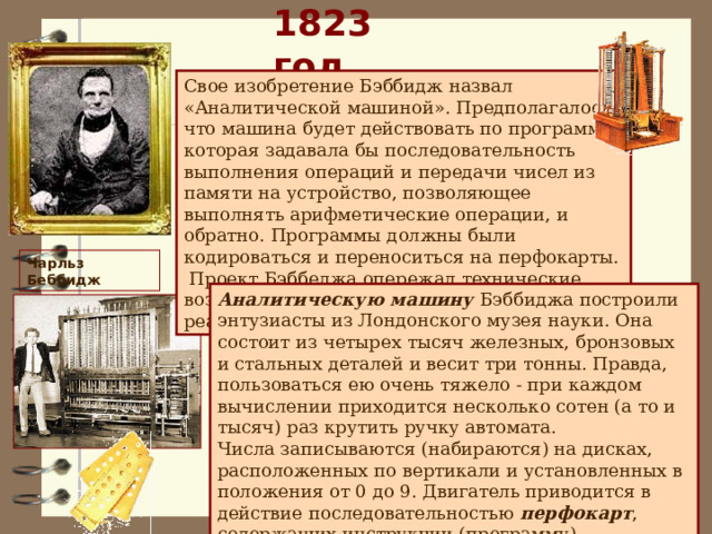 1823 год Свое изобретение Бэббидж назвал «Аналитической машиной». Предполагалось, что машина будет действовать по программе, которая задавала бы последовательность выполнения операций и передачи чисел из памяти на устройство, позволяющее выполнять арифметические операции, и обратно. Программы должны были кодироваться и переноситься на перфокарты. Проект Бэббеджа опережал технические возможности того времени и не был реализован. Чарльз Беббидж Аналитическую машину Бэббиджа построили энтузиасты из Лондонского музея науки. Она состоит из четырех тысяч железных, бронзовых и стальных деталей и весит три тонны. Правда, пользоваться ею очень тяжело - при каждом вычислении приходится несколько сотен (а то и тысяч) раз крутить ручку автомата.  Числа записываются (набираются) на дисках, расположенных по вертикали и установленных в положения от 0 до 9. Двигатель приводится в действие последовательностью перфокарт , содержащих инструкции (программу). 