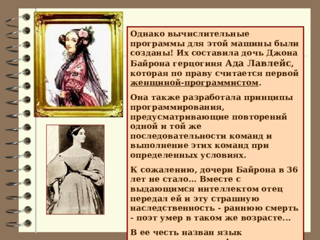 Однако вычислительные программы для этой машины были созданы! Их составила дочь Джона Байрона герцогиня Ада Лавлейс , которая по праву считается первой женщиной-программистом . Она также разработала принципы программирования, предусматривающие повторений одной и той же последовательности команд и выполнение этих команд при определенных условиях. К сожалению, дочери Байрона в 36 лет не стало... Вместе с выдающимся интеллектом отец передал ей и эту страшную наследственность - раннюю смерть - поэт умер в таком же возрасте... В ее честь назван язык программирования Ада. 