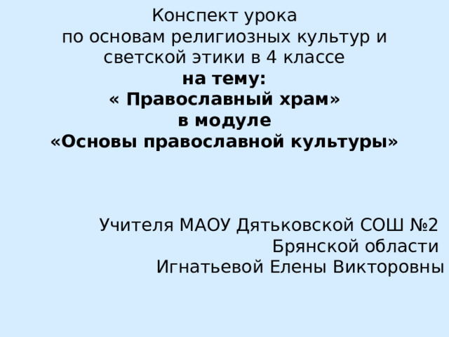 Конспект урока по основам религиозных культур и светской этики в 4 классе на тему: « Православный храм» в модуле «Основы православной культуры»   Учителя МАОУ Дятьковской СОШ №2 Брянской области Игнатьевой Елены Викторовны 