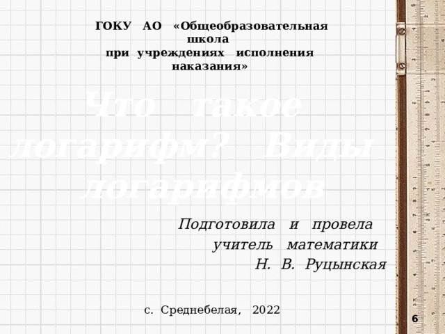 ГОКУ АО «Общеобразовательная школа при учреждениях исполнения наказания» Что такое логарифм? Виды логарифмов Подготовила и провела учитель математики Н. В. Руцынская с. Среднебелая, 2022  