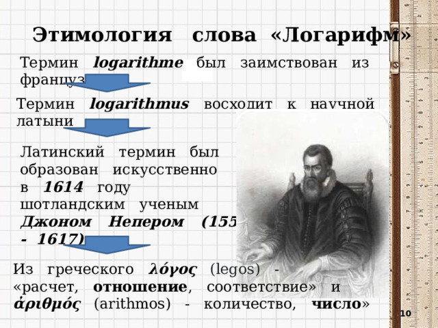 Этимология слова «Логарифм» Термин logarithme был заимствован из французского Термин logarithmus восходит к научной латыни Латинский термин был образован искусственно в 1614 году шотландским ученым Джоном Непером (1550 - 1617) Из греческого λόγος (legos) - «расчет, отношение , соответствие» и ἀριθμός (arithmos) - количество, число »  