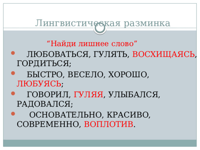 Лингвистическая разминка “ Найди лишнее слово”   ЛЮБОВАТЬСЯ, ГУЛЯТЬ, ВОСХИЩАЯСЬ , ГОРДИТЬСЯ;   БЫСТРО, ВЕСЕЛО, ХОРОШО, ЛЮБУЯСЬ ;   ГОВОРИЛ, ГУЛЯЯ , УЛЫБАЛСЯ, РАДОВАЛСЯ;    ОСНОВАТЕЛЬНО, КРАСИВО, СОВРЕМЕННО, ВОПЛОТИВ . 
