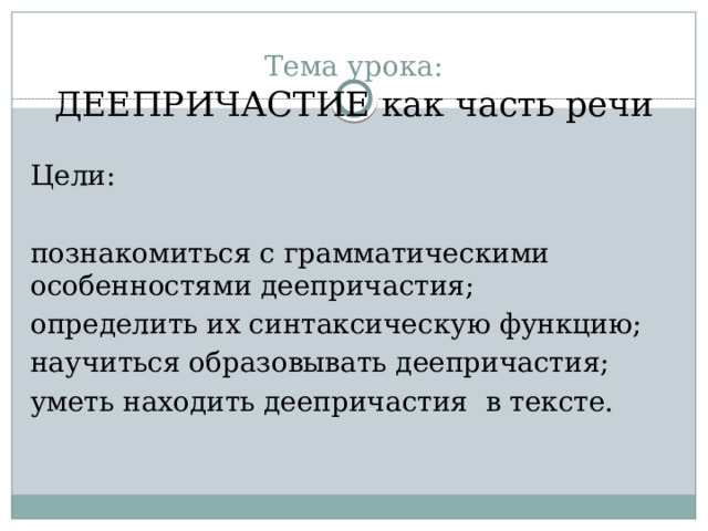 Тема урока:  ДЕЕПРИЧАСТИЕ как часть речи Цели: познакомиться с грамматическими особенностями деепричастия; определить их синтаксическую функцию; научиться образовывать деепричастия; уметь находить деепричастия в тексте. 