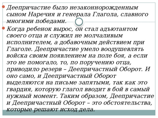 Деепричастие было незаконнорожденным сыном Наречия и генерала Глагола, славного многими победами. Когда ребенок вырос, он стал адъютантом своего отца и служил не молчаливым исполнителем, а добавочным действием при Глаголе. Деепричастие умело воодушевлять войска своим появлением на поле боя, а если это не помогало, то, по поручению отца, приводило резерв – Деепричастный Оборот. И оно само, и Деепричастный Оборот выделяются на письме запятыми, так как это гвардия, которую глагол вводит в бой в самый нужный момент. Таким образом, Деепричастие и Деепричастный Оборот – это обстоятельства, которые решают исход дела. 