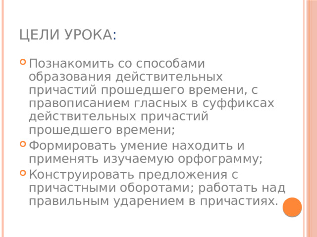 Цели урока : Познакомить со способами образования действительных причастий прошедшего времени, с правописанием гласных в суффиксах действительных причастий прошедшего времени; Формировать умение находить и применять изучаемую орфограмму; Конструировать предложения с причастными оборотами; работать над правильным ударением в причастиях. 