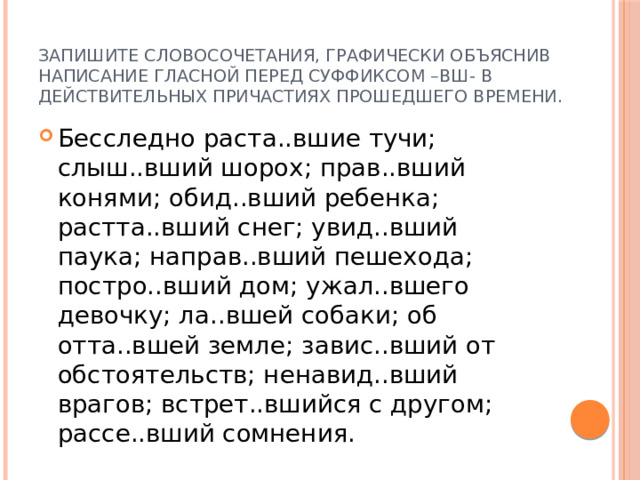 Запишите словосочетания, графически объяснив написание гласной перед суффиксом –вш- в действительных причастиях прошедшего времени. Бесследно раста..вшие тучи; слыш..вший шорох; прав..вший конями; обид..вший ребенка; растта..вший снег; увид..вший паука; направ..вший пешехода; постро..вший дом; ужал..вшего девочку; ла..вшей собаки; об отта..вшей земле; завис..вший от обстоятельств; ненавид..вший врагов; встрет..вшийся с другом; рассе..вший сомнения. 