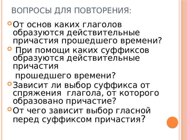 Вопросы для повторения: От основ каких глаголов образуются действительные причастия прошедшего времени?  При помощи каких суффиксов образуются действительные причастия  прошедшего времени? Зависит ли выбор суффикса от спряжения глагола, от которого образовано причастие? От чего зависит выбор гласной перед суффиксом причастия ? 