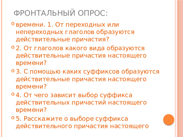  Фронтальный опрос: времени. 1. От переходных или непереходных глаголов образуются действительные причастия? 2. От глаголов какого вида образуются действительные причастия настоящего времени? 3. С помощью каких суффиксов образуются действительные причастия настоящего времени? 4. От чего зависит выбор суффикса действительных причастий настоящего времени? 5. Расскажите о выборе суффикса действительного причастия настоящего 