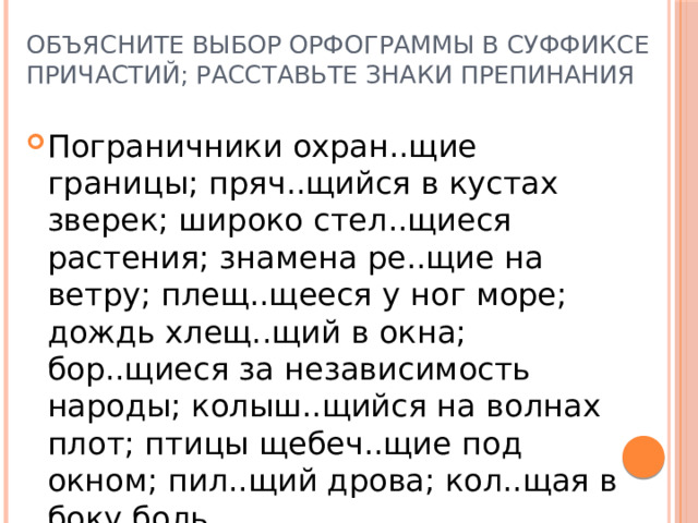 объясните выбор орфограммы в суффиксе причастий; расставьте знаки препинания Пограничники охран..щие границы; пряч..щийся в кустах зверек; широко стел..щиеся растения; знамена ре..щие на ветру; плещ..щееся у ног море; дождь хлещ..щий в окна; бор..щиеся за независимость народы; колыш..щийся на волнах плот; птицы щебеч..щие под окном; пил..щий дрова; кол..щая в боку боль. 
