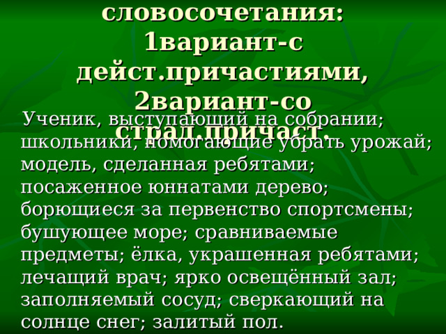 Выписать словосочетания: 1вариант-с дейст.причастиями, 2вариант-со страд.причаст.  Ученик, выступающий на собрании; школьники, помогающие убрать урожай; модель, сделанная ребятами; посаженное юннатами дерево; борющиеся за первенство спортсмены; бушующее море; сравниваемые предметы; ёлка, украшенная ребятами; лечащий врач; ярко освещённый зал; заполняемый сосуд; сверкающий на солнце снег; залитый пол. 