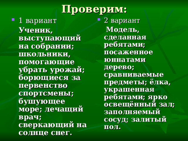 Проверим: 1 вариант 2 вариант  Ученик, выступающий на собрании; школьники, помогающие убрать урожай; борющиеся за первенство спортсмены; бушующее море; лечащий врач; сверкающий на солнце снег.  Модель, сделанная ребятами; посаженное юннатами дерево; сравниваемые предметы; ёлка, украшенная ребятами; ярко освещённый зал; заполняемый сосуд; залитый пол. 