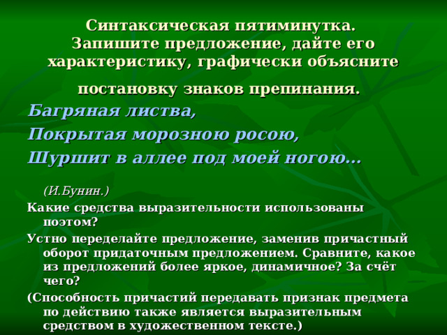 Синтаксическая пятиминутка.  Запишите предложение, дайте его характеристику, графически объясните постановку знаков препинания.  Багряная листва, Покрытая морозною росою, Шуршит в аллее под моей ногою…  (И.Бунин.) Какие средства выразительности использованы поэтом? Устно переделайте предложение, заменив причастный оборот придаточным предложением. Сравните, какое из предложений более яркое, динамичное? За счёт чего? (Способность причастий передавать признак предмета по действию также является выразительным средством в художественном тексте.)   
