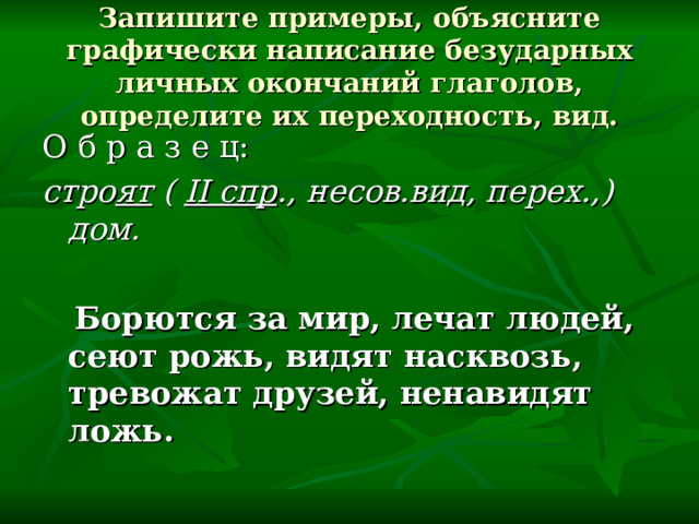 Запишите примеры, объясните графически написание безударных личных окончаний глаголов, определите их переходность, вид. О б р а з е ц: стро ят ( II спр ., несов.вид, перех.,) дом.   Борются за мир, лечат людей, сеют рожь, видят насквозь, тревожат друзей, ненавидят ложь.  