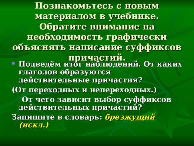 Познакомьтесь с новым материалом в учебнике. Обратите внимание на необходимость графически объяснять написание суффиксов причастий. Подведём итог наблюдений. От каких глаголов образуются действительные причастия? (От переходных и непереходных.)  От чего зависит выбор суффиксов действительных причастий? Запишите в словарь: брезж ущ ий (искл.)  