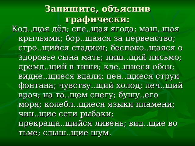 Запишите, объяснив графически: Кол..щая лёд; спе..щая ягода; маш..щая крыльями; бор..щаяся за первенство; стро..щийся стадион; беспоко..щаяся о здоровье сына мать; пиш..щий письмо; дремл..щий в тиши; кле..щиеся обои; видне..щиеся вдали; пен..щиеся струи фонтана; чувству..щий холод; леч..щий врач; на та..щем снегу; бушу..его моря; колебл..щиеся языки пламени; чин..щие сети рыбаки; прекраща..щийся ливень; вид..щие во тьме; слыш..щие шум. 