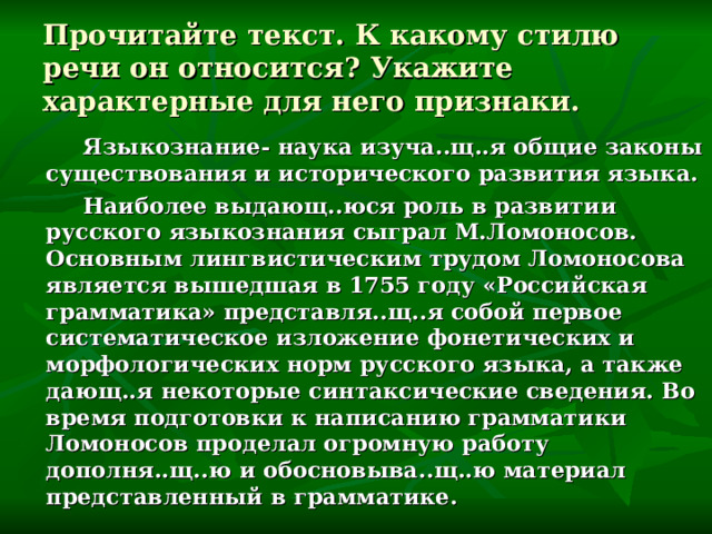 Прочитайте текст. К какому стилю речи он относится? Укажите характерные для него признаки.  Языкознание- наука изуча..щ..я общие законы существования и исторического развития языка.  Наиболее выдающ..юся роль в развитии русского языкознания сыграл М.Ломоносов. Основным лингвистическим трудом Ломоносова является вышедшая в 1755 году «Российская грамматика» представля..щ..я собой первое систематическое изложение фонетических и морфологических норм русского языка, а также дающ..я некоторые синтаксические сведения. Во время подготовки к написанию грамматики Ломоносов проделал огромную работу дополня..щ..ю и обосновыва..щ..ю материал представленный в грамматике. 