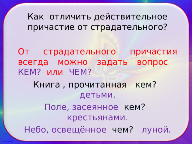 Как отличить действительное причастие от страдательного? От страдательного причастия всегда можно задать вопрос КЕМ? или ЧЕМ? Книга , прочитанная кем? детьми. Поле, засеянное кем?  крестьянами . Небо, освещённое чем? луной. 