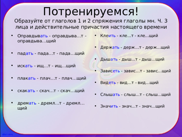 Потренируемся!  Образуйте от глаголов 1 и 2 спряжения глаголы мн. Ч. 3 лица и действительные причастия настоящего времени Оправдыв ать - оправдыва…т - оправдыва…щий  пад ать - пада…т - пада…щий  иск ать - ищ…т - ищ…щий  плак ать - плач…т - плач…щий  скак ать - скач…т - скач…щий  дрем ать - дремл…т - дремл…щий Кле ить - кле…т - кле…щий  Держ ать - держ…т - держ…щий  Дыш ать - дыш…т - дыш…щий  Завис еть - завис…т - завис…щий  Вид еть - вид…т - вид…щий  Слыш ать - слыш…т - слыш…щий  Знач ить - знач…т - знач…щий 