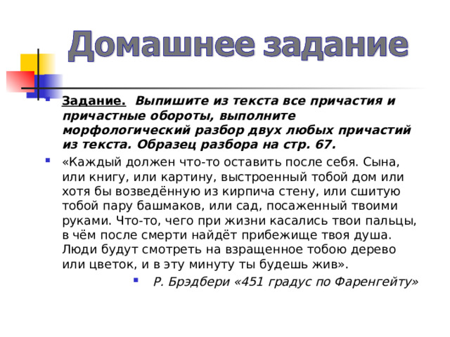 Задание.  Выпишите из текста все причастия и причастные обороты, выполните морфологический разбор двух любых причастий из текста. Образец разбора на стр. 67. «Каждый должен что-то оставить после себя. Сына, или книгу, или картину, выстроенный тобой дом или хотя бы возведённую из кирпича стену, или сшитую тобой пару башмаков, или сад, посаженный твоими руками. Что-то, чего при жизни касались твои пальцы, в чём после смерти найдёт прибежище твоя душа. Люди будут смотреть на взращенное тобою дерево или цветок, и в эту минуту ты будешь жив». Р. Брэдбери «451 градус по Фаренгейту»  