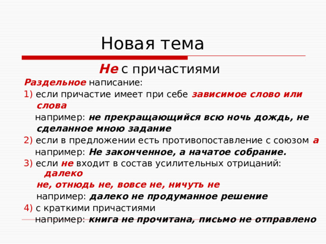  Новая тема  Не с причастиями Раздельное написание: 1) если причастие имеет при себе зависимое слово или  слова  например: не прекращающийся всю ночь дождь, не  сделанное мною задание 2) если в предложении есть противопоставление с союзом а  например: Не законченное, а начатое собрание. 3) если не входит в состав усилительных отрицаний: далеко  не, отнюдь не, вовсе не, ничуть не  например: далеко не продуманное решение  4) с краткими причастиями  например: книга не прочитана, письмо не отправлено  