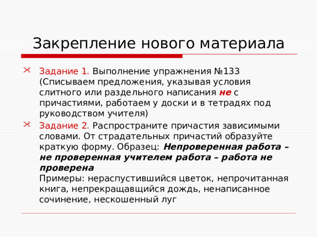  Закрепление нового материала Задание 1. Выполнение упражнения №133 (Списываем предложения, указывая условия слитного или раздельного написания не с причастиями, работаем у доски и в тетрадях под руководством учителя) Задание 2. Распространите причастия зависимыми словами. От страдательных причастий образуйте краткую форму. Образец: Непроверенная работа – не проверенная учителем работа – работа не проверена Примеры: нераспустившийся цветок, непрочитанная книга, непрекращавщийся дождь, ненаписанное сочинение, нескошенный луг 