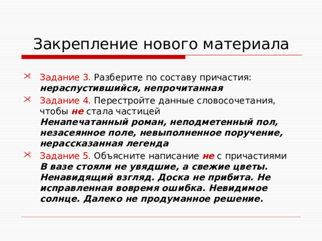  Закрепление нового материала Задание 3. Разберите по составу причастия: нераспустившийся, непрочитанная Задание 4. Перестройте данные словосочетания, чтобы не стала частицей Ненапечатанный роман, неподметенный пол, незасеянное поле, невыполненное поручение, нерассказанная легенда Задание 5. Объясните написание не с причастиями В вазе стояли не увядшие, а свежие цветы. Ненавидящий взгляд. Доска не прибита. Не исправленная вовремя ошибка. Невидимое солнце. Далеко не продуманное решение. 