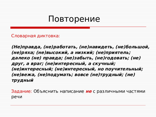  Повторение Словарная диктовка: (Не)правда, (не)работать, (не)навидеть, (не)большой, (не)ряха; (не)высокий, а низкий; (не)приятель; далеко (не) правда; (не)забыть, (не)годовать; (не) друг, а враг; (не)интересный, а скучный; (не)интересный; (не)интересный, но поучительный; (не)вежа, (не)подумать; вовсе (не)трудный; (не) трудный  Задание: Объяснить написание не с различными частями речи 