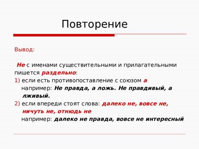  Повторение Вывод:  Не с именами существительными и прилагательными пишется раздельно : 1) если есть противопоставление с союзом а  например: Не правда, а ложь. Не правдивый, а  лживый. 2) если впереди стоят слова: далеко не, вовсе не,  ничуть не, отнюдь не  например: далеко не правда, вовсе не интересный 