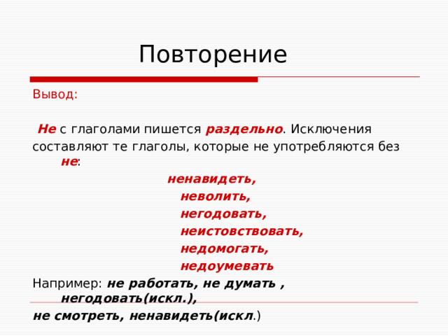  Повторение Вывод:  Не с глаголами пишется раздельно . Исключения составляют те глаголы, которые не употребляются без не :  ненавидеть,  неволить,  негодовать,  неистовствовать,  недомогать,  недоумевать Например: не работать, не думать , негодовать(искл.), не смотреть, ненавидеть(искл .)   