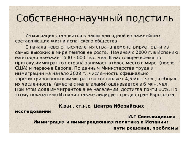Собственно-научный подстиль    Иммиграция становится в наши дни одной из важнейших составляющих жизни испанского общества.  С начала нового тысячелетия страна демонстрирует одни из самых высоких в мире темпов ее роста.  Начиная с 2000 г. в Испанию ежегодно въезжает 500 – 600 тыс. чел. В настоящее время по притоку иммигрантов страна занимает второе место в мире  (после США) и первое в Европе. По данным Министерства труда и иммиграции на начало 2008 г., численность официально зарегистрированных иммигрантов составляет 4,5 млн. чел., а общая их численность  (вместе с нелегалами) оценивается в 6 млн. чел.  При этом доля иммигрантов в ее населении  достигла почти 10%. По этому показателю Испания также лидирует среди стран Евросоюза.    К.э.н., ст.н.с. Центра Иберийских исследований   И.Г Синельщикова  Иммиграция и иммиграционная политика в Испании: пути решения, проблемы 