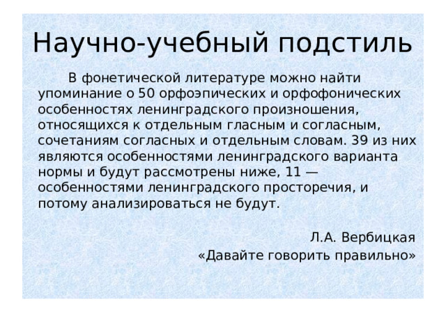 Научно-учебный подстиль  В фонетической литературе можно найти упоминание о 50 орфоэпических и орфофонических особенностях ленинградского произношения, относящихся к отдельным гласным и согласным, сочетаниям согласных и отдельным словам. 39 из них являются особенностями ленинградского варианта нормы и будут рассмотрены ниже, 11 — особенностями ленинградского просторечия, и потому анализироваться не будут.    Л.А. Вербицкая  «Давайте говорить правильно» 