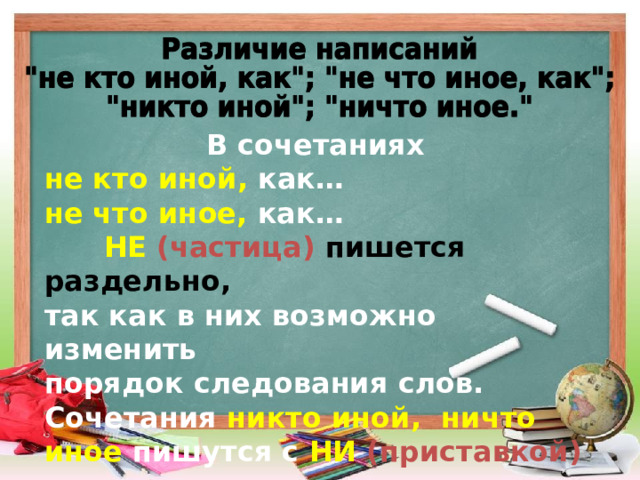 В сочетаниях не кто иной, как… не что иное, как…  НЕ  (частица) пишется раздельно, так как в них возможно изменить порядок следования слов. Сочетания  никто иной, ничто иное пишутся с  НИ  (приставкой) слитно.    