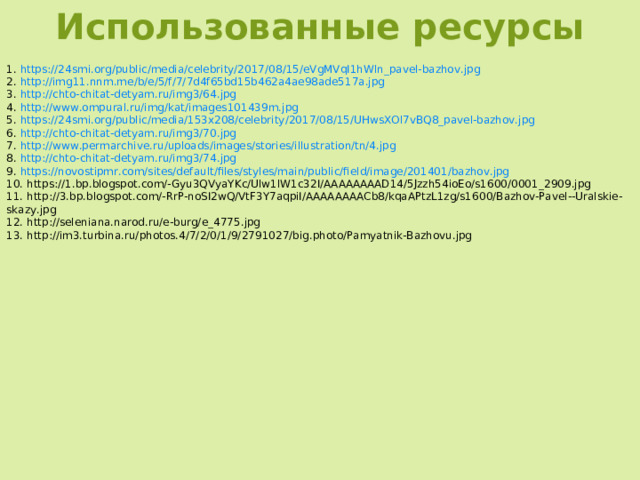 Использованные ресурсы 1. https://24smi.org/public/media/celebrity/2017/08/15/eVgMVqI1hWln_pavel-bazhov.jpg  2. http://img11.nnm.me/b/e/5/f/7/7d4f65bd15b462a4ae98ade517a.jpg  3. http://chto-chitat-detyam.ru/img3/64.jpg  4. http://www.ompural.ru/img/kat/images101439m.jpg  5. https://24smi.org/public/media/153x208/celebrity/2017/08/15/UHwsXOl7vBQ8_pavel-bazhov.jpg  6. http://chto-chitat-detyam.ru/img3/70.jpg  7. http://www.permarchive.ru/uploads/images/stories/illustration/tn/4.jpg  8. http://chto-chitat-detyam.ru/img3/74.jpg  9. https://novostipmr.com/sites/default/files/styles/main/public/field/image/201401/bazhov.jpg  10. https://1.bp.blogspot.com/-Gyu3QVyaYKc/Ulw1lW1c32I/AAAAAAAAD14/5Jzzh54ioEo/s1600/0001_2909.jpg  11. http://3.bp.blogspot.com/-RrP-noSI2wQ/VtF3Y7aqpiI/AAAAAAAACb8/kqaAPtzL1zg/s1600/Bazhov-Pavel--Uralskie-skazy.jpg  12. http://seleniana.narod.ru/e-burg/e_4775.jpg  13. http://im3.turbina.ru/photos.4/7/2/0/1/9/2791027/big.photo/Pamyatnik-Bazhovu.jpg  
