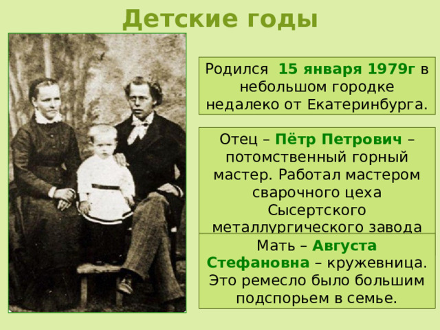 Детские годы Родился 15 января 1979г в небольшом городке недалеко от Екатеринбурга. Отец – Пётр Петрович – потомственный горный мастер. Работал мастером сварочного цеха Сысертского металлургического завода на Урале. Мать – Августа Стефановна – кружевница. Это ремесло было большим подспорьем в семье. 