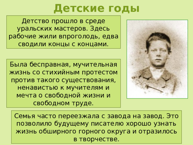 Детские годы Детство прошло в среде уральских мастеров. Здесь рабочие жили впроголодь, едва сводили концы с концами. Была бесправная, мучительная жизнь со стихийным протестом против такого существования, ненавистью к мучителям и мечта о свободной жизни и свободном труде. Семья часто переезжала с завода на завод. Это позволило будущему писателю хорошо узнать жизнь обширного горного округа и отразилось в творчестве. 