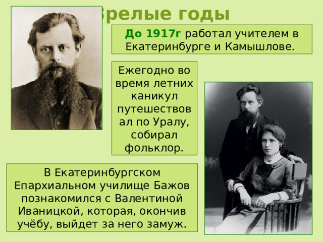 Зрелые годы До 1917г работал учителем в Екатеринбурге и Камышлове. Ежегодно во время летних каникул путешествовал по Уралу, собирал фольклор. В Екатеринбургском Епархиальном училище Бажов познакомился с Валентиной Иваницкой, которая, окончив учёбу, выйдет за него замуж. 