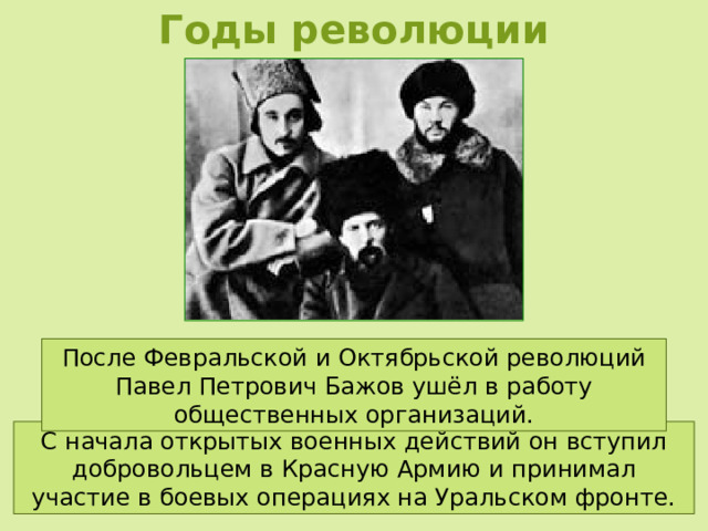 Годы революции После Февральской и Октябрьской революций Павел Петрович Бажов ушёл в работу общественных организаций. С начала открытых военных действий он вступил добровольцем в Красную Армию и принимал участие в боевых операциях на Уральском фронте. 
