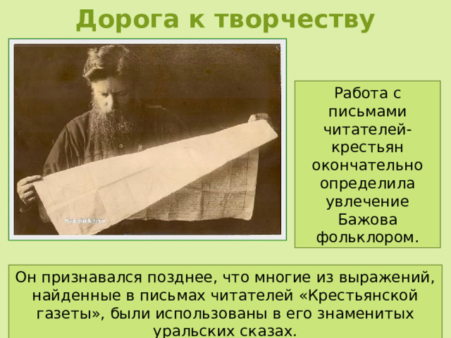 Дорога к творчеству Работа с письмами читателей-крестьян окончательно определила увлечение Бажова фольклором. Он признавался позднее, что многие из выражений, найденные в письмах читателей «Крестьянской газеты», были использованы в его знаменитых уральских сказах. 