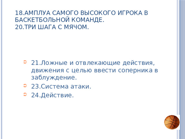 18.Амплуа самого высокого игрока в баскетбольной команде.  20.Три шага с мячом. 21.Ложные и отвлекающие действия, движения с целью ввести соперника в заблуждение. 23.Система атаки. 24.Действие. 