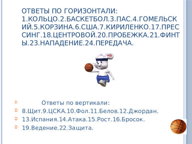 Ответы по горизонтали:  1.Кольцо.2.Баскетбол.3.Пас.4.Гомельский.5.Корзина.6.США.7.Кириленко.17.Прессинг.18.Центровой.20.Пробежка.21.Финты.23.Нападение.24.Передача.  Ответы по вертикали: 8.Щит.9.ЦСКА.10.Фол.11.Белов.12.Джордан. 13.Испания.14.Атака.15.Рост.16.Бросок. 19.Ведение.22.Защита. 