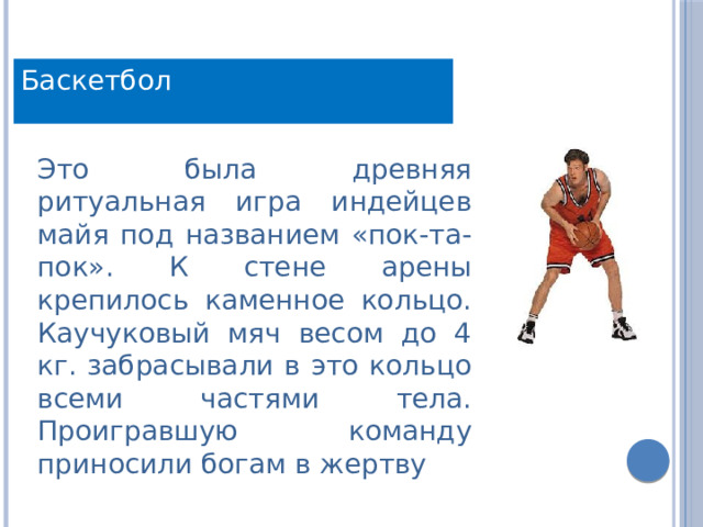 Баскетбол Это была древняя ритуальная игра индейцев майя под названием «пок-та-пок». К стене арены крепилось каменное кольцо. Каучуковый мяч весом до 4 кг. забрасывали в это кольцо всеми частями тела. Проигравшую команду приносили богам в жертву 