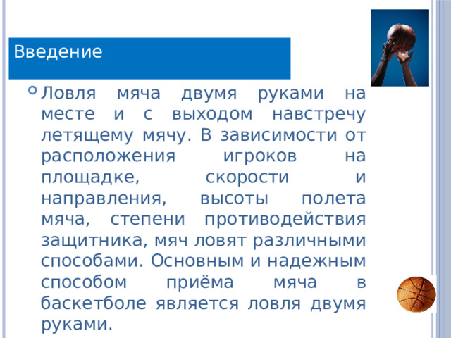 Введение Ловля мяча двумя руками на месте и с выходом навстречу летящему мячу. В зависимости от расположения игроков на площадке, скорости и направления, высоты полета мяча, степени противодействия защитника, мяч ловят различными способами. Основным и надежным способом приёма мяча в баскетболе является ловля двумя руками. 