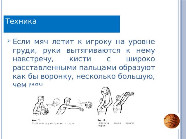 Техника Техника Если мяч летит к игроку на уровне груди, руки вытягиваются к нему навстречу, кисти с широко расставленными пальцами образуют как бы воронку, несколько большую, чем мяч. 