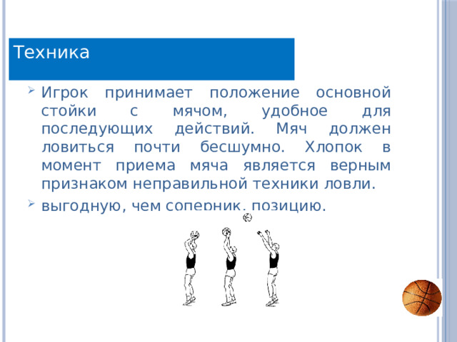 Техника Игрок принимает положение основной стойки с мячом, удобное для последующих действий. Мяч должен ловиться почти бесшумно. Хлопок в момент приема мяча является верным признаком неправильной техники ловли. выгодную, чем соперник, позицию. 