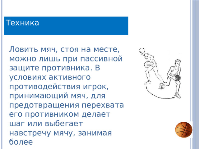 Техника Ловить мяч, стоя на месте, можно лишь при пассивной защите противника. В условиях активного противодействия игрок, принимающий мяч, для предотвращения перехвата его противником делает шаг или выбегает навстречу мячу, занимая более 