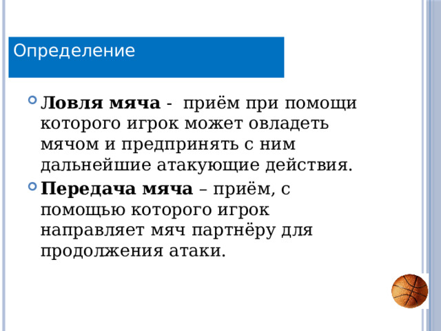 Определение Ловля мяча - приём при помощи которого игрок может овладеть мячом и предпринять с ним дальнейшие атакующие действия. Передача мяча – приём, с помощью которого игрок направляет мяч партнёру для продолжения атаки. 