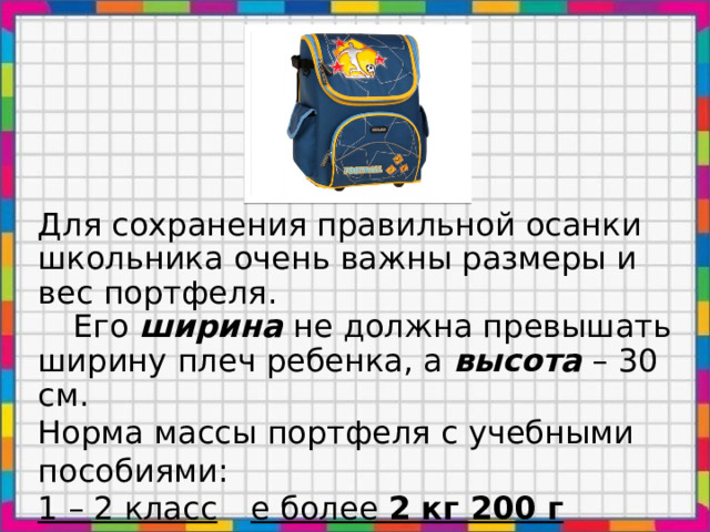 Для сохранения правильной осанки школьника очень важны размеры и вес портфеля.  Его ширина не должна превышать ширину плеч ребенка, а высота – 30 см. Норма массы портфеля с учебными пособиями: 1 – 2 класс  е более 2 кг 200 г  