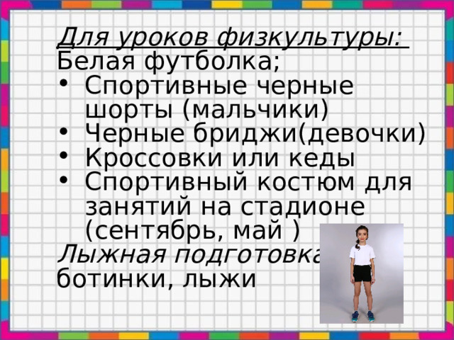 Для уроков физкультуры: Белая футболка; Спортивные черные шорты (мальчики) Черные бриджи(девочки) Кроссовки или кеды Спортивный костюм для занятий на стадионе (сентябрь, май ) Лыжная подготовка: ботинки, лыжи 