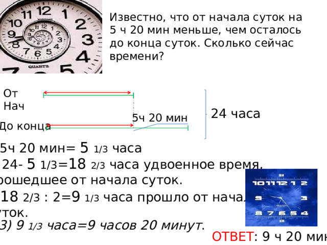Известно, что от начала суток на 5 ч 20 мин меньше, чем осталось до конца суток. Сколько сейчас времени?   От Нач 24 часа 5ч 20 мин До конца 5ч 20 мин= 5  1/3 часа 24- 5  1/3 = 18  2/3 часа удвоенное время,  прошедшее от начала суток. 2) 18  2/3 : 2= 9  1/3 часа прошло от начала  суток. 3) 9 1/3 часа=9 часов 20 минут . ОТВЕТ : 9 ч 20 мин. 